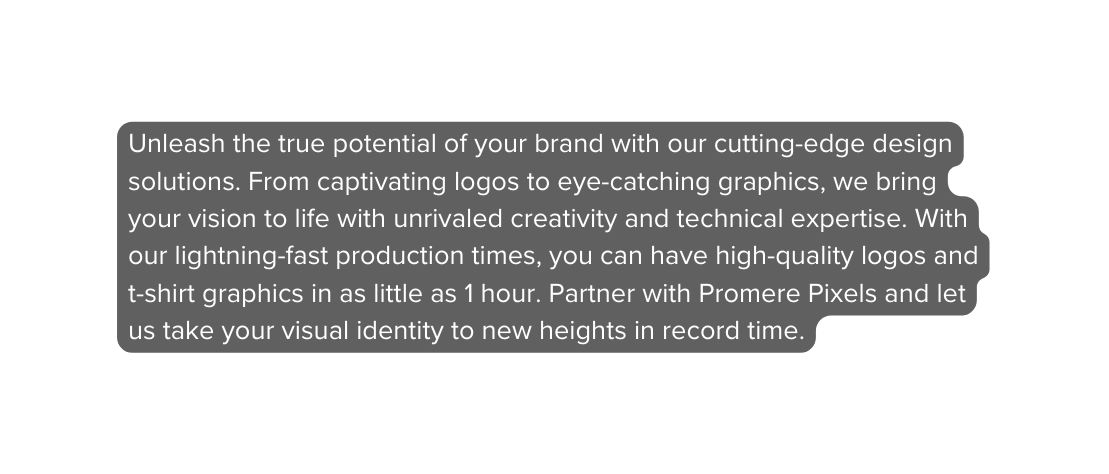 Unleash the true potential of your brand with our cutting edge design solutions From captivating logos to eye catching graphics we bring your vision to life with unrivaled creativity and technical expertise With our lightning fast production times you can have high quality logos and t shirt graphics in as little as 1 hour Partner with Promere Pixels and let us take your visual identity to new heights in record time